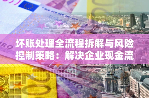 北京坏账处理全流程拆解与风险控制策略：解决企业现金流顽疾的实战指南