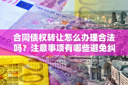 北京合同债权转让怎么办理合法吗？注意事项有哪些避免纠纷？