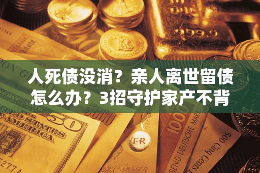北京人死债没消？亲人离世留债怎么办？3招守护家产不背锅