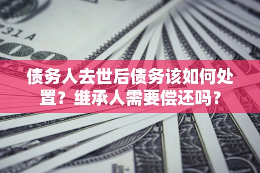 北京债务人去世后债务该如何处置？继承人需要偿还吗？