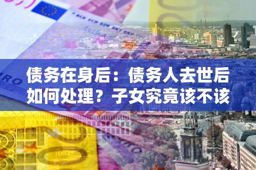 北京债务在身后：债务人去世后如何处理？子女究竟该不该还钱？