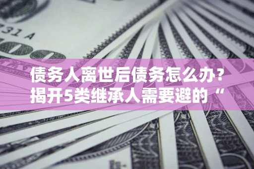北京债务人离世后债务怎么办？揭开5类继承人需要避的“坑”