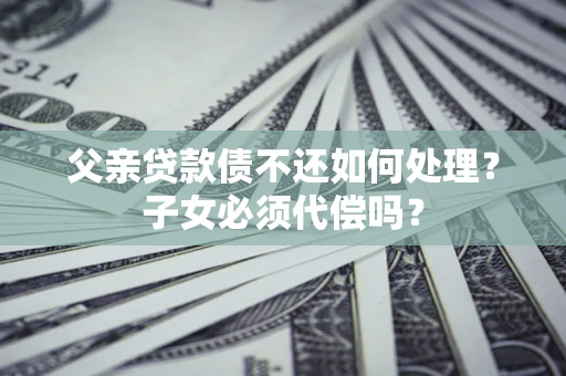 北京父亲贷款债不还如何处理？子女必须代偿吗？